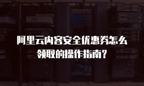 阿里云内容安全优惠券怎么领取的操作指南？