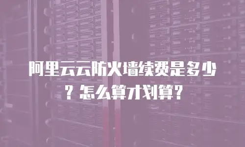 阿里云云防火墙续费是多少？怎么算才划算？