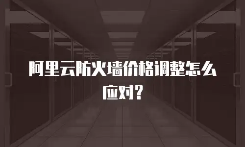 阿里云防火墙价格调整怎么应对？
