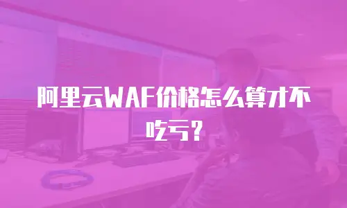 阿里云WAF价格怎么算才不吃亏？