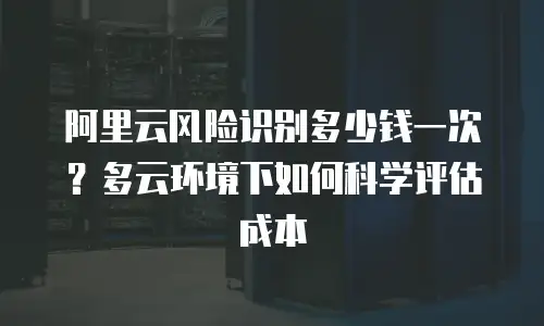 阿里云风险识别多少钱一次？多云环境下如何科学评估成本