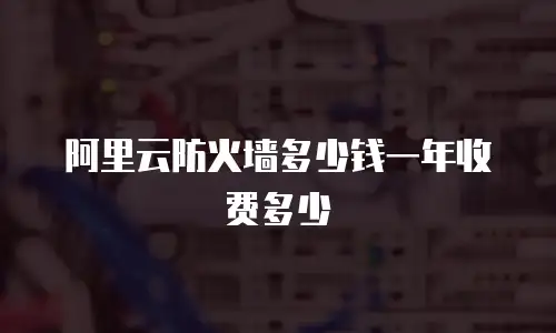 阿里云防火墙多少钱一年收费多少