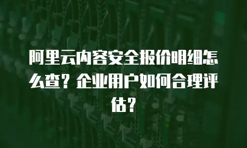阿里云内容安全报价明细怎么查？企业用户如何合理评估？