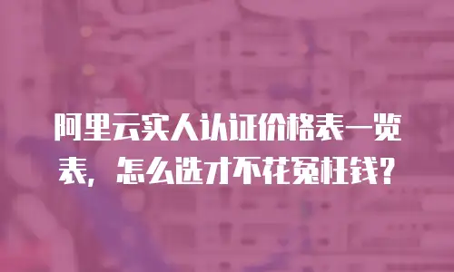 阿里云实人认证价格表一览表，怎么选才不花冤枉钱？