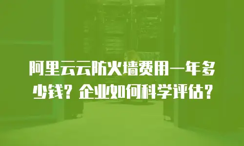 阿里云云防火墙费用一年多少钱？企业如何科学评估？