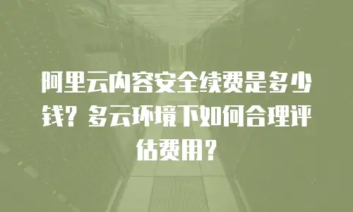 阿里云内容安全续费是多少钱？多云环境下如何合理评估费用？