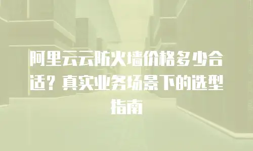 阿里云云防火墙价格多少合适？真实业务场景下的选型指南