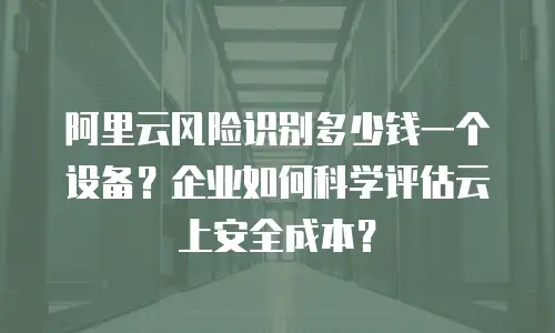 阿里云风险识别多少钱一个设备？企业如何科学评估云上安全成本？
