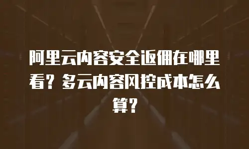 阿里云内容安全返佣在哪里看？多云内容风控成本怎么算？
