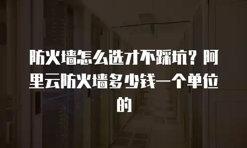 防火墙怎么选才不踩坑？阿里云防火墙多少钱一个单位的
