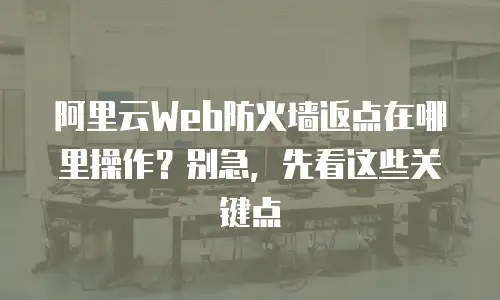 阿里云Web防火墙返点在哪里操作？别急，先看这些关键点