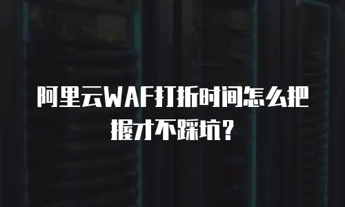 阿里云WAF打折时间怎么把握才不踩坑？