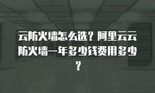 云防火墙怎么选？阿里云云防火墙一年多少钱费用多少？