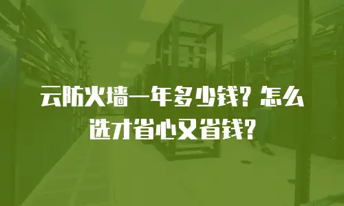 云防火墙一年多少钱？怎么选才省心又省钱？