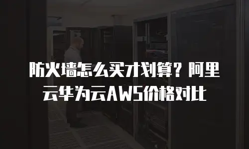防火墙怎么买才划算？阿里云华为云AWS价格对比