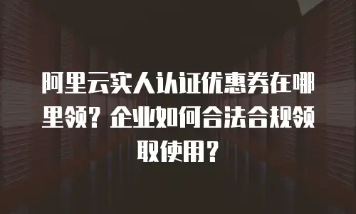 阿里云实人认证优惠券在哪里领？企业如何合法合规领取使用？
