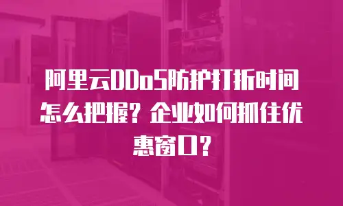 阿里云DDoS防护打折时间怎么把握？企业如何抓住优惠窗口？