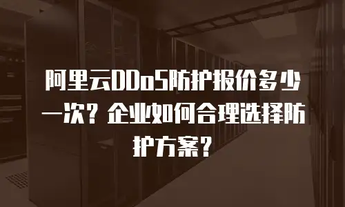 阿里云DDoS防护报价多少一次？企业如何合理选择防护方案？