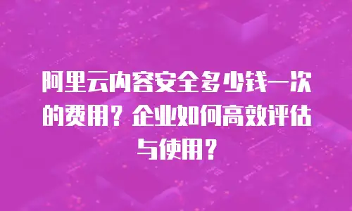 阿里云内容安全多少钱一次的费用？企业如何高效评估与使用？