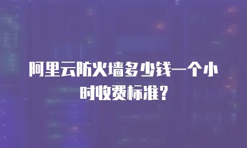 阿里云防火墙多少钱一个小时收费标准？