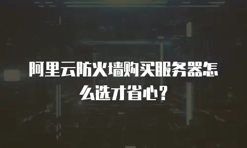阿里云防火墙购买服务器怎么选才省心？