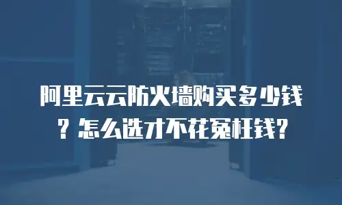 阿里云云防火墙购买多少钱？怎么选才不花冤枉钱？