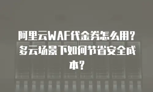 阿里云WAF代金券怎么用？多云场景下如何节省安全成本？
