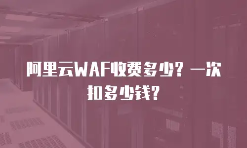 阿里云WAF收费多少？一次扣多少钱？