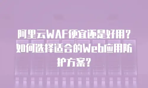 阿里云WAF便宜还是好用？如何选择适合的Web应用防护方案？