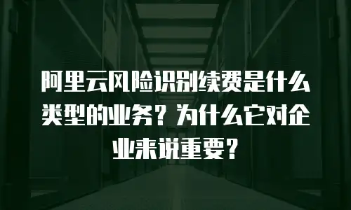 阿里云风险识别续费是什么类型的业务？为什么它对企业来说重要？