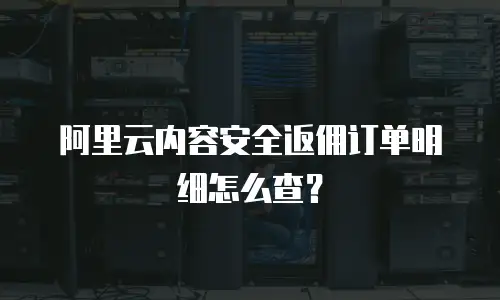 阿里云内容安全返佣订单明细怎么查？