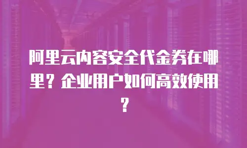 阿里云内容安全代金券在哪里？企业用户如何高效使用？