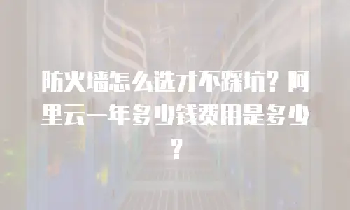 防火墙怎么选才不踩坑？阿里云一年多少钱费用是多少？