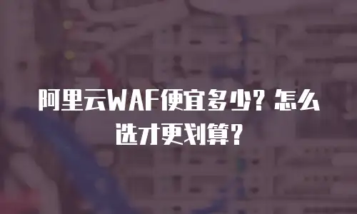 阿里云WAF便宜多少？怎么选才更划算？