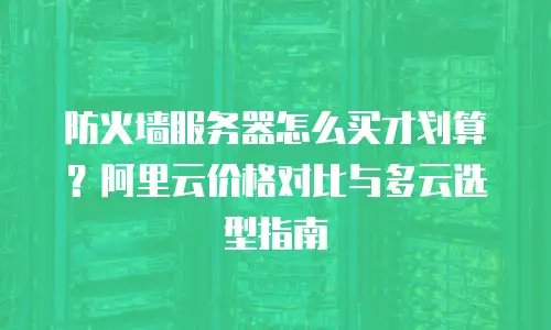 防火墙服务器怎么买才划算？阿里云价格对比与多云选型指南