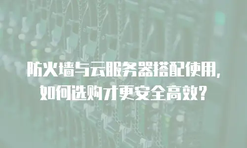 防火墙与云服务器搭配使用，如何选购才更安全高效？