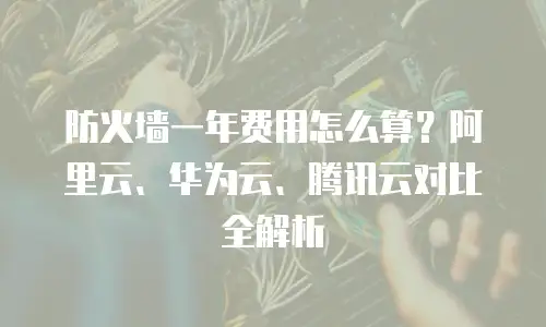 防火墙一年费用怎么算？阿里云、华为云、腾讯云对比全解析