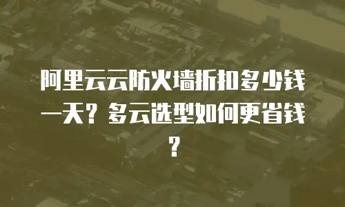 阿里云云防火墙折扣多少钱一天？多云选型如何更省钱？