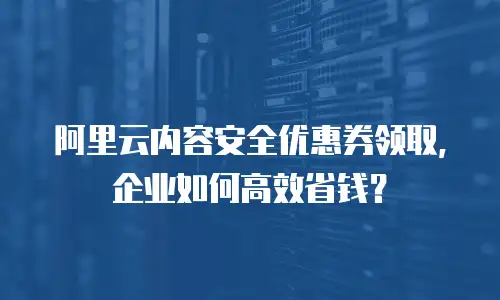 阿里云内容安全优惠券领取，企业如何高效省钱？