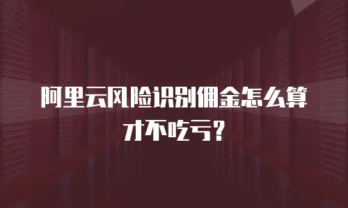 阿里云风险识别佣金怎么算才不吃亏？