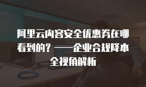 阿里云内容安全优惠券在哪看到的？——企业合规降本全视角解析
