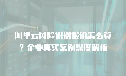 阿里云风险识别报价怎么算？企业真实案例深度解析