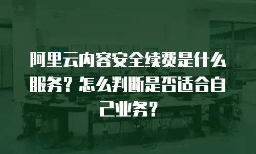 阿里云内容安全续费是什么服务？怎么判断是否适合自己业务？