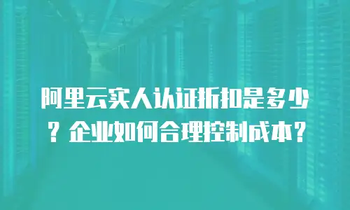 阿里云实人认证折扣是多少？企业如何合理控制成本？