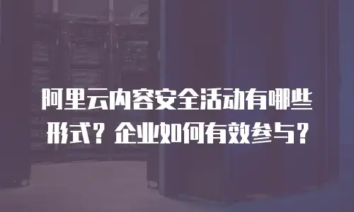 阿里云内容安全活动有哪些形式？企业如何有效参与？