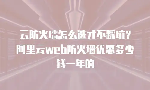 云防火墙怎么选才不踩坑？阿里云web防火墙优惠多少钱一年的