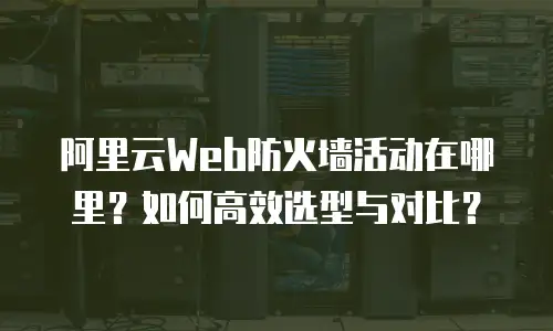 阿里云Web防火墙活动在哪里？如何高效选型与对比？