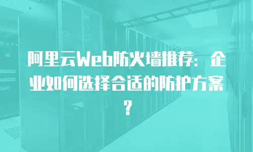 阿里云Web防火墙推荐：企业如何选择合适的防护方案？
