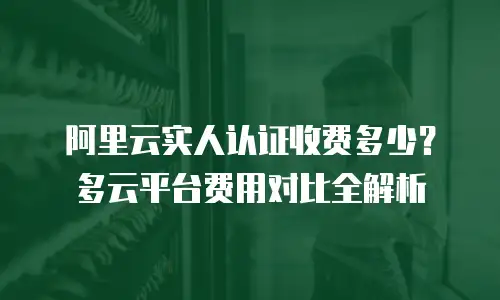 阿里云实人认证收费多少？多云平台费用对比全解析