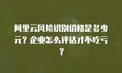 阿里云风险识别价格是多少元？企业怎么评估才不吃亏？